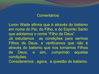 Comentários: 
Loron Wade afirma que é através do batismo 
em nome do Pai, do Filho, e do Espírito Santo 
que adotamos o nome “Filho de Deus”. 
Já estudamos as condições para sermos 
Filhos de Deus, e verificamos que não é 
através do batismo que nos tornamos Filhos 
de Deus, e sim, cumprindo aquelas 
condições. 
Consideremos , agora, a questão do batismo. 
 