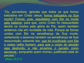 “Ou, porventura, ignorais que todos os que fomos 
batizados em Cristo Jesus, fomos batizados na Sua 
morte? Fomos, pois, sepultados com Ele na morte 
pelo batismo; para que, como Cristo foi ressuscitado 
dentre os mortos pela glória do Pai, assim também 
andemos nós em novidade de vida. Porque se fomos 
unidos com Ele na semelhança da Sua morte, 
certamente o seremos também na semelhança da Sua 
ressurreição; sabendo isto, que foi crucificado com Ele 
o nosso velho homem, para que o corpo do pecado 
seja destruído, e não sirvamos o pecado como 
escravos.; porquanto quem morreu, justificado está do 
pecado.” 
(Rom. 6:3-7) 
 