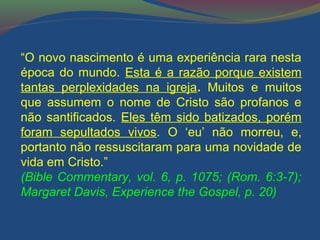 “O novo nascimento é uma experiência rara nesta 
época do mundo. Esta é a razão porque existem 
tantas perplexidades na igreja. Muitos e muitos 
que assumem o nome de Cristo são profanos e 
não santificados. Eles têm sido batizados, porém 
foram sepultados vivos. O ‘eu’ não morreu, e, 
portanto não ressuscitaram para uma novidade de 
vida em Cristo.” 
(Bible Commentary, vol. 6, p. 1075; (Rom. 6:3-7); 
Margaret Davis, Experience the Gospel, p. 20) 
 