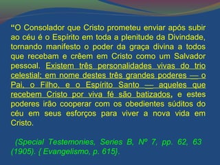 “O Consolador que Cristo prometeu enviar após subir 
ao céu é o Espírito em toda a plenitude da Divindade, 
tornando manifesto o poder da graça divina a todos 
que recebam e crêem em Cristo como um Salvador 
pessoal. Existem três personalidades vivas do trio 
celestial; em nome destes três grandes poderes ¾ o 
Pai, o Filho, e o Espírito Santo ¾ aqueles que 
recebem Cristo por viva fé são batizados, e estes 
poderes irão cooperar com os obedientes súditos do 
céu em seus esforços para viver a nova vida em 
Cristo. 
(Special Testemonies, Series B, Nº 7, pp. 62, 63 
(1905). { Evangelismo, p. 615}. 
 