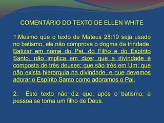 COMENTÁRIO DO TEXTO DE ELLEN WHITE 
1.Mesmo que o texto de Mateus 28:19 seja usado 
no batismo, ele não comprova o dogma da trindade. 
Batizar em nome do Pai, do Filho e do Espírito 
Santo, não implica em dizer que a divindade é 
composta de três deuses; que são três em Um; que 
não exista hierarquia na divindade, e que devemos 
adorar o Espírito Santo como adoramos o Pai. 
2. Este texto não diz que, após o batismo, a 
pessoa se torna um filho de Deus. 
 