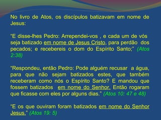 No livro de Atos, os discípulos batizavam em nome de 
Jesus: 
“E disse-lhes Pedro: Arrependei-vos , e cada um de vós 
seja batizado em nome de Jesus Cristo, para perdão dos 
pecados; e recebereis o dom do Espírito Santo;” (Atos 
2:38) 
“Respondeu, então Pedro: Pode alguém recusar a água, 
para que não sejam batizados estes, que também 
receberam como nós o Espírito Santo? E mandou que 
fossem batizados em nome do Senhor. Então rogaram 
que ficasse com eles por alguns dias.” (Atos 10: 47 e 48) 
“E os que ouviram foram batizados em nome do Senhor 
Jesus.” (Atos 19: 5) 
 