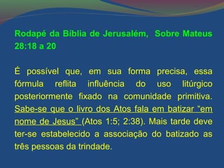 Rodapé da Bíblia de Jerusalém, Sobre Mateus 
28:18 a 20 
É possível que, em sua forma precisa, essa 
fórmula reflita influência do uso litúrgico 
posteriormente fixado na comunidade primitiva. 
Sabe-se que o livro dos Atos fala em batizar “em 
nome de Jesus” (Atos 1:5; 2:38). Mais tarde deve 
ter-se estabelecido a associação do batizado as 
três pessoas da trindade. 
 