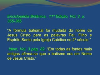 Enciclopédia Britânica, 11ª Edição, Vol. 3, p. 
365-366 
“A fórmula batismal foi mudada do nome de 
Jesus Cristo para as palavras Pai, Filho e 
Espírito Santo pela Igreja Católica no 2º século.” 
Idem, Vol. 3 pág. 82. “Em todas as fontes mais 
antigas afirma-se que o batismo era em Nome 
de Jesus Cristo.” 
 