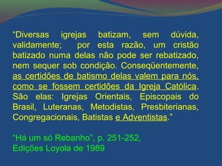 “Diversas igrejas batizam, sem dúvida, 
validamente; por esta razão, um cristão 
batizado numa delas não pode ser rebatizado, 
nem sequer sob condição. Conseqüentemente, 
as certidões de batismo delas valem para nós, 
como se fossem certidões da Igreja Católica. 
São elas: Igrejas Orientais, Episcopais do 
Brasil, Luteranas, Metodistas, Presbiterianas, 
Congregacionais, Batistas e Adventistas.” 
“Há um só Rebanho”, p. 251-252, 
Edições Loyola de 1989 
 