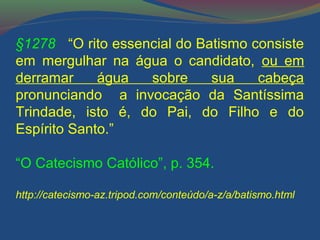 §1278 “O rito essencial do Batismo consiste 
em mergulhar na água o candidato, ou em 
derramar água sobre sua cabeça 
pronunciando a invocação da Santíssima 
Trindade, isto é, do Pai, do Filho e do 
Espírito Santo.” 
“O Catecismo Católico”, p. 354. 
http://catecismo-az.tripod.com/conteúdo/a-z/a/batismo.html 
 