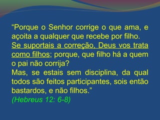 “Porque o Senhor corrige o que ama, e 
açoita a qualquer que recebe por filho. 
Se suportais a correção, Deus vos trata 
como filhos; porque, que filho há a quem 
o pai não corrija? 
Mas, se estais sem disciplina, da qual 
todos são feitos participantes, sois então 
bastardos, e não filhos.” 
(Hebreus 12: 6-8) 
 