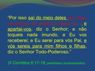 “Por isso saí do meio deles (dos infiéis, 
dos idólatras, dos dirigidos por Belial, etc...), e 
apartai-vos, diz o Senhor; e não 
toqueis nada imundo, e Eu vos 
receberei; e Eu serei para vós Pai, e 
vós sereis para mim filhos e filhas, 
diz o Senhor Todo-Poderoso.” 
(II Coríntios 6:17-18, parênteses acrescentados) 
 