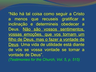 “Não há tal coisa como seguir a Cristo 
a menos que recuseis gratificar a 
inclinação e determineis obedecer a 
Deus. Não são vossos sentimentos, 
vossas emoções, que vos tornam um 
filho de Deus, mas o fazer a vontade de 
Deus.. Uma vida de utilidade está diante 
de vós se vossa vontade se tornar a 
vontade de Deus”. 
(Testimonies for the Church, Vol. 5, p. 515) 
 