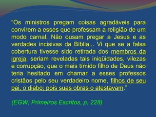 “Os ministros pregam coisas agradáveis para 
convirem a esses que professam a religião de um 
modo carnal. Não ousam pregar a Jesus e as 
verdades incisivas da Bíblia... Vi que se a falsa 
cobertura tivesse sido retirada dos membros da 
igreja, seriam reveladas tais iniqüidades, vilezas 
e corrupção, que o mais tímido filho de Deus não 
teria hesitado em chamar a esses professos 
cristãos pelo seu verdadeiro nome, filhos de seu 
pai, o diabo; pois suas obras o atestavam.” 
(EGW, Primeiros Escritos, p. 228) 
 