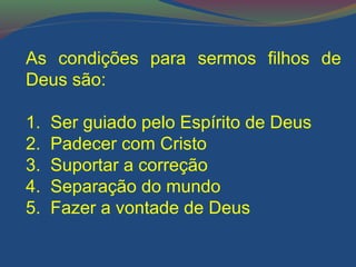 As condições para sermos filhos de 
Deus são: 
1. Ser guiado pelo Espírito de Deus 
2. Padecer com Cristo 
3. Suportar a correção 
4. Separação do mundo 
5. Fazer a vontade de Deus 
 