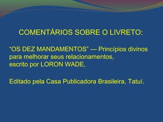 COMENTÁRIOS SOBRE O LIVRETO: 
“OS DEZ MANDAMENTOS” — Princípios divinos 
para melhorar seus relacionamentos, 
escrito por LORON WADE, 
Editado pela Casa Publicadora Brasileira, Tatuí. 
 