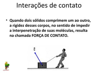 Interações de contato
• Quando dois sólidos comprimem um ao outro,
  a rigidez desses corpos, no sentido de impedir
  a interpenetração de suas moléculas, resulta
  na chamada FORÇA DE CONTATO.
 