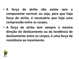 • A força de atrito não existe sem a
  componente normal; ou seja, para que haja
  força de atrito, é necessário que haja uma
  compressão entre os corpos.
• A força de atrito tem sempre a mesma
  direção do deslizamento ou da tendência de
  deslizamento entre os corpos; é uma força de
  resistência ao movimento.
 