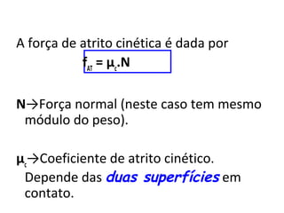 A força de atrito cinética é dada por
           fAT = μc.N

N→Força normal (neste caso tem mesmo
 módulo do peso).

μc→Coeficiente de atrito cinético.
 Depende das duas superfícies em
 contato.
 