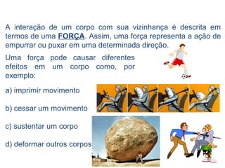 A interação de um corpo com sua vizinhança é descrita em
termos de uma FORÇA. Assim, uma força representa a ação de
empurrar ou puxar em uma determinada direção.
Uma força pode causar diferentes
efeitos em um corpo como, por
exemplo:
a) imprimir movimento

b) cessar um movimento

c) sustentar um corpo

d) deformar outros corpos
 