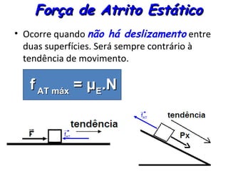Força de Atrito Estático
• Ocorre quando não há deslizamento entre
  duas superfícies. Será sempre contrário à
  tendência de movimento.

   f AT máx = μE.N
                           fAT


          fAT
 