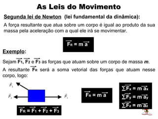 As Leis do Movimento
Segunda lei de Newton (lei fundamental da dinâmica):
A força resultante que atua sobre um corpo é igual ao produto da sua
massa pela aceleração com a qual ele irá se movimentar.

                            FR = m a
Exemplo:
Sejam F1, F2 e F3 as forças que atuam sobre um corpo de massa m.
A resultante FR será a soma vetorial das forças que atuam nesse
corpo, logo:

                                                     ∑Fx = m ax
                                    FR = m a         ∑Fy = m ay
                                                     ∑Fz = m az
       FR = F1 + F2 + F3
 