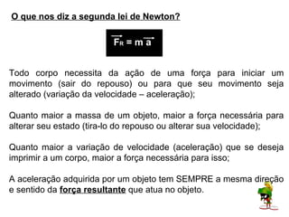 O que nos diz a segunda lei de Newton?

                         FR = m a


Todo corpo necessita da ação de uma força para iniciar um
movimento (sair do repouso) ou para que seu movimento seja
alterado (variação da velocidade – aceleração);

Quanto maior a massa de um objeto, maior a força necessária para
alterar seu estado (tira-lo do repouso ou alterar sua velocidade);

Quanto maior a variação de velocidade (aceleração) que se deseja
imprimir a um corpo, maior a força necessária para isso;

A aceleração adquirida por um objeto tem SEMPRE a mesma direção
e sentido da força resultante que atua no objeto.
 