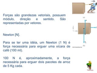Forças são grandezas vetoriais, possuem
módulo,    direção    e    sentido. São
representadas por vetores.

 A unidade de medida de força no SI é o
Newton [N].

Para se ter uma idéia, um Newton (1 N) é
força necessária para erguer uma xícara de
café (100 ml).

100 N é, aproximadamente, a força
necessária para erguer dois pacotes de arroz
de 5 Kg cada.
 
