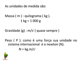 As unidades de medida são:

Massa ( m ) : quilograma ( kg ).
          1 kg = 1 000 g

Gravidade (g) : m/s2 ( quase sempre )

Peso ( P ): como é uma força sua unidade no
  sistema internacional é o newton (N).
         N = kg.m/s2
 