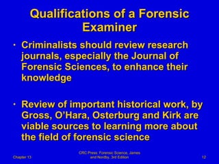 Qualifications of a Forensic Examiner Criminalists should review research journals, especially the Journal of Forensic Sciences, to enhance their knowledge Review of important historical work, by Gross, O’Hara, Osterburg and Kirk are viable sources to learning more about the field of forensic science Chapter 13 CRC Press: Forensic Science, James and Nordby, 3rd Edition 