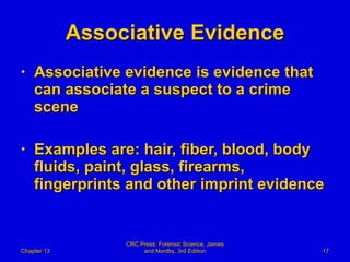 Associative Evidence Associative evidence is evidence that can associate a suspect to a crime scene Examples are: hair, fiber, blood, body fluids, paint, glass, firearms, fingerprints and other imprint evidence Chapter 13 CRC Press: Forensic Science, James and Nordby, 3rd Edition 