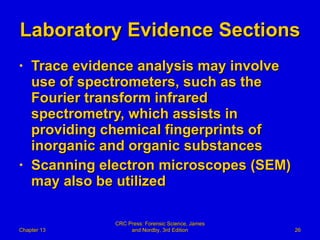 Laboratory Evidence Sections Trace evidence analysis may involve use of spectrometers, such as the Fourier transform infrared spectrometry, which assists in providing chemical fingerprints of inorganic and organic substances Scanning electron microscopes (SEM) may also be utilized Chapter 13 CRC Press: Forensic Science, James and Nordby, 3rd Edition 