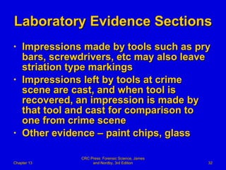 Laboratory Evidence Sections Impressions made by tools such as pry bars, screwdrivers, etc may also leave striation type markings Impressions left by tools at crime scene are cast, and when tool is recovered, an impression is made by that tool and cast for comparison to one from crime scene Other evidence – paint chips, glass Chapter 13 CRC Press: Forensic Science, James and Nordby, 3rd Edition 