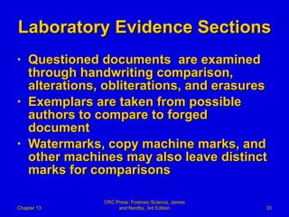 Laboratory Evidence Sections Questioned documents  are examined through handwriting comparison, alterations, obliterations, and erasures Exemplars are taken from possible authors to compare to forged document Watermarks, copy machine marks, and other machines may also leave distinct marks for comparisons Chapter 13 CRC Press: Forensic Science, James and Nordby, 3rd Edition 