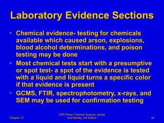 Laboratory Evidence Sections Chemical evidence- testing for chemicals available which caused arson, explosions, blood alcohol determinations, and poison testing may be done Most chemical tests start with a presumptive or spot test- a spot of the evidence is tested with a liquid and liquid turns a specific color if that evidence is present GCMS, FTIR, spectrophotometry, x-rays, and SEM may be used for confirmation testing Chapter 13 CRC Press: Forensic Science, James and Nordby, 3rd Edition 