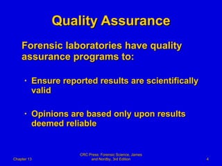 Quality Assurance Forensic laboratories have quality assurance programs to: Ensure reported results are scientifically valid Opinions are based only upon results deemed reliable Chapter 13 CRC Press: Forensic Science, James and Nordby, 3rd Edition 