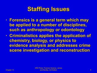 Staffing Issues Forensics is a general term which may be applied to a number of disciplines, such as anthropology or odontology Criminalistics applies the application of chemistry, biology, or physics to evidence analysis and addresses crime scene investigation and reconstruction Chapter 13 CRC Press: Forensic Science, James and Nordby, 3rd Edition 