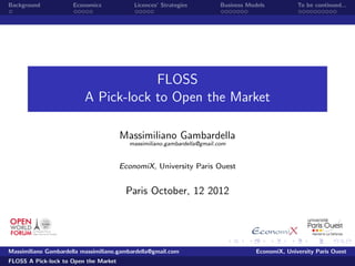 Background            Economics            Licences’ Strategies          Business Models           To be continued...




                                      FLOSS
                          A Pick-lock to Open the Market

                                       Massimiliano Gambardella
                                         massimiliano.gambardella@gmail.com


                                       EconomiX, University Paris Ouest


                                        Paris October, 12 2012




Massimiliano Gambardella massimiliano.gambardella@gmail.com                          EconomiX, University Paris Ouest
FLOSS A Pick-lock to Open the Market
 