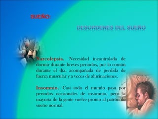 Narcolepsia.  Necesidad incontrolada de dormir durante breves periodos, por lo común durante el día, acompañada de perdida de fuerza muscular y a veces de alucinaciones.  Insomnio.  Casi todo el mundo pasa por periodos ocasionales de insomnio, pero la mayoría de la gente vuelve pronto al patrón de sueño normal.  