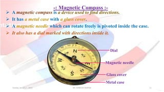 -: Magnetic Compass :-
 A magnetic compass is a device used to find directions.
 It has a metal case with a glass cover.
 A magnetic needle which can rotate freely is pivoted inside the case.
 It also has a dial marked with directions inside it.
Metal case
Glass cover
Magnetic needle
Dial
Sunday, January 1, 2023 Mr. AVNEESH SAXENA 11
 