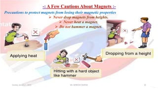 -: A Few Cautions About Magnets :-
Sunday, January 1, 2023 Mr. AVNEESH SAXENA 16
Precautions to protect magnets from losing their magnetic properties
 Never drop magnets from heights.
 Never heat a magnet.
 Do not hammer a magnet.
 