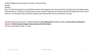 Sunday, January 1, 2023 Mr. AVNEESH SAXENA 23
Artificial Magnet was discovered in Greece. A)True B) False
Answer
Verified
Hint: To solve this question, we should know where the magnets were discovered first and what type of magnets were
discovered there. If Greece is the first place where artificial magnets were discovered then the statement is true. But if
Greece is not the place where artificial magnets were discovered, then the statement is wrong.
Complete step by step answer: Artificial magnets were discovered by William Gilbert in the sixteen hundreds in
England. The first natural magnet was discovered by the Greeks.
So, the correct option is (B) i. e, False.
 