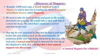 -:Discovery of Magnets:-
Sunday, January 1, 2023 Mr. AVNEESH SAXENA 3
 He used to take his herd of sheep and goats to the nearby
mountains for grazing. He would take a stick with him to
control his herd. The stick had a small piece of iron
attached at one end.
 One day he was surprised to find that he had to pull hard
to free his stick from a rock on the mountainside. It
seemed as if the stick was being attracted by the rock. The
rock was a natural magnet and it attracted the iron tip of
the shepherd's stick. It is said that this is how natural
magnets was discovered.
 Roughly 4,000 years ago, a Greek shepherd named
Magnes is said to have been tending his sheep in a region
of northern Greece called Magnesia.
A Natural Magnets On A Hillside!
 