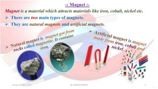 -: Magnet :-
Magnet is a material which attracts materials like iron, cobalt, nickel etc.
 There are two main types of magnets.
 They are natural magnets and artificial magnets.
Sunday, January 1, 2023 Mr. AVNEESH SAXENA 4
 