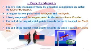 -: Poles of a Magnet :-
 The two ends of a magnet where the attraction is maximum are called
the poles of the magnet.
 A magnet has two poles called north pole and south pole.
 A freely suspended bar magnet points in the North – South direction.
 The end of the magnet which points towards the north is called the North
pole.
 The end of the magnet which points towards the south is called the South
pole.
Sunday, January 1, 2023 Mr. AVNEESH SAXENA 8
 
