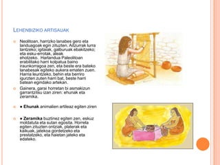 LEHENBIZIKO ARTISAUAK
 Neolitoan, harrizko lanabes gero eta
landuagoak egin zituzten. Aitzurrak lurra
lantzeko; igitaiak, galburuak ebakitzeko;
eta esku-errotak, aleak
ehotzeko. Harlandua Paleolitoan
erabilitako harri kolpatua baino
iraunkorragoa zen, eta beste era bateko
lanabesak egiteko aukera ematen zuen.
Harria leuntzeko, behin eta berriro
igurzten zuten harri bat, beste harri
batean egindako artekan.
 Gainera, garai horretan bi asmakizun
garrantzitsu izan ziren: ehunak eta
zeramika.
 ● Ehunak animalien artileaz egiten ziren
 ● Zeramika buztinez egiten zen, eskuz
moldatuta eta sutan egosita. Horrela
egiten zituzten ontziak, platerak eta
kaikuak, jatekoa gordetzeko eta
prestatzeko, eta haietan jateko eta
edateko.
 
