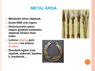 METAL AROA
 Metalezko lehen objetuak:
 Duela 6000 urte inguru
 Historiaurreko azken
etapan gizakiek metalezko
objetuak lantzen ikasi
zuten.
 Lehena kobrea, gero
brontzea eta azkena
burdina.
 Denetarik egiten zute:
ezpatak, aizkorak, lepokoa
k, lanabesak…
 