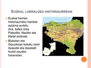 EUSKAL LURRALDEA HISTORIAURREAN
 Euskal herrian
historiaurreko hainbat
aztarna aurkitu
dira, batez eres
Paleolito, Neolito eta
Metal arokoak.
 Bizkaian eta
Gipuzkoan kokatu ziren
itsasotik eta ibaietatil
hurbil zeuden
haranetan.
 