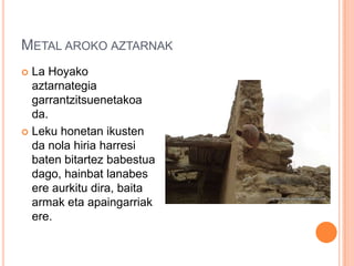 METAL AROKO AZTARNAK
 La Hoyako
aztarnategia
garrantzitsuenetakoa
da.
 Leku honetan ikusten
da nola hiria harresi
baten bitartez babestua
dago, hainbat lanabes
ere aurkitu dira, baita
armak eta apaingarriak
ere.
 