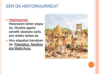 ZER DA HISTORIAURREA?
 Historiaurrea
Historiaren lehen etapa
da. Gizakia agertu
zenetik idazkera sortu
zen arteko tartea da.
 Hiru etapatan banatzen
da: Paleolitoa, Neolitoa
eta Metal Aroa.
 