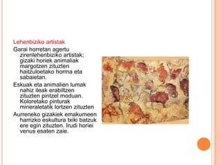 Lehenbiziko artistak
Garai horretan agertu
zirenlehenbiziko artistak;
gizaki horiek animaliak
margotzen zituzten
haitzuloetako horma eta
sabaietan.
Eskuak eta animalien lumak
nahiz ileak erabiltzen
zituzten pintzel moduan.
Koloretako pinturak
mineraletatik lortzen zituzten
Aurreneko gizakiek emakumeen
harrizko eskultura txiki batzuk
ere egin zituzten. Irudi horiei
venus esaten zaie.
 