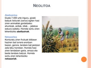 NEOLITOA
Abeltzaintza
Duela 7.000 urte inguru, gizaki
batzuk itxiturak (cerco) egiten hasi
ziren animaliak gordetzeko:
ahuntzak, ardiak, idiak… jatekoa
eskura izateko. Horrela sortu ziren
lehenbiziko abeltzainak.
Nekazaritza
Konturatu ziren fruituak biltzean
haziren bat lurrera erortzen
bazen, gerora, landare bat jaiotzen
zela leku horretan. Horrela hasi
ziren landatzen garia, arroza eta
beste landare batzuk. Horrela
sortu ziren lehenbiziko
nekazariak.
 