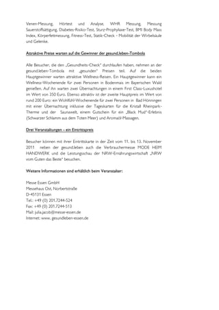 Venen-Messung, Hörtest und Analyse, WHR Messung, Messung
Sauerstoffsättigung, Diabetes-Risiko-Test, Sturz-Prophylaxe-Test, BMI Body Mass
Index, Körperfettmessung, Fitness-Test, Statik-Check - Mobilität der Wirbelsäule
und Gelenke.

Attraktive Preise warten auf die Gewinner der gesund.leben-Tombola

Alle Besucher, die den „Gesundheits-Check“ durchlaufen haben, nehmen an der
gesund.leben-Tombola mit „gesunden“ Preisen teil. Auf die beiden
Hauptgewinner warten attraktive Wellness-Reisen. Ein Hauptgewinner kann ein
Wellness-Wochenende für zwei Personen in Bodenmais im Bayerischen Wald
genießen. Auf ihn warten zwei Übernachtungen in einem First Class-Luxushotel
im Wert von 350 Euro. Ebenso attraktiv ist der zweite Hauptpreis im Wert von
rund 200 Euro: ein Wohlfühl-Wochenende für zwei Personen in Bad Hönningen
mit einer Übernachtung inklusive der Tageskarten für die Kristall Rheinpark-
Therme und der Saunawelt, einem Gutschein für ein „Black Mud“-Erlebnis
(Schwarzer Schlamm aus dem Toten Meer) und Aromaöl-Massagen.

Drei Veranstaltungen - ein Eintrittspreis

Besucher können mit ihrer Eintrittskarte in der Zeit vom 11. bis 13. November
2011 neben der gesund.leben auch die Verbrauchermesse MODE HEIM
HANDWERK und die Leistungsschau der NRW-Ernährungswirtschaft „NRW
vom Guten das Beste“ besuchen.

Weitere Informationen sind erhältlich beim Veranstalter:

Messe Essen GmbH
Messehaus Ost, Norbertstraße
D-45131 Essen
Tel.: +49 (0) 201.7244-524
Fax: +49 (0) 201.7244-513
Mail: julia.jacob@messe-essen.de
Internet: www. gesundleben-essen.de
 