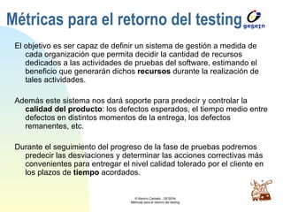El objetivo es ser capaz de definir un sistema de gestión a medida de cada organización que permita decidir la cantidad de recursos dedicados a las actividades de pruebas del software, estimando el beneficio que generarán dichos  recursos  durante la realización de tales actividades. Además este sistema nos dará soporte para predecir y controlar la  calidad del producto : los defectos esperados, el tiempo medio entre defectos en distintos momentos de la entrega, los defectos remanentes, etc.  Durante el seguimiento del progreso de la fase de pruebas podremos predecir las desviaciones y determinar las acciones correctivas más convenientes para entregar el nivel calidad tolerado por el cliente en los plazos de  tiempo  acordados. Métricas para el retorno del testing 